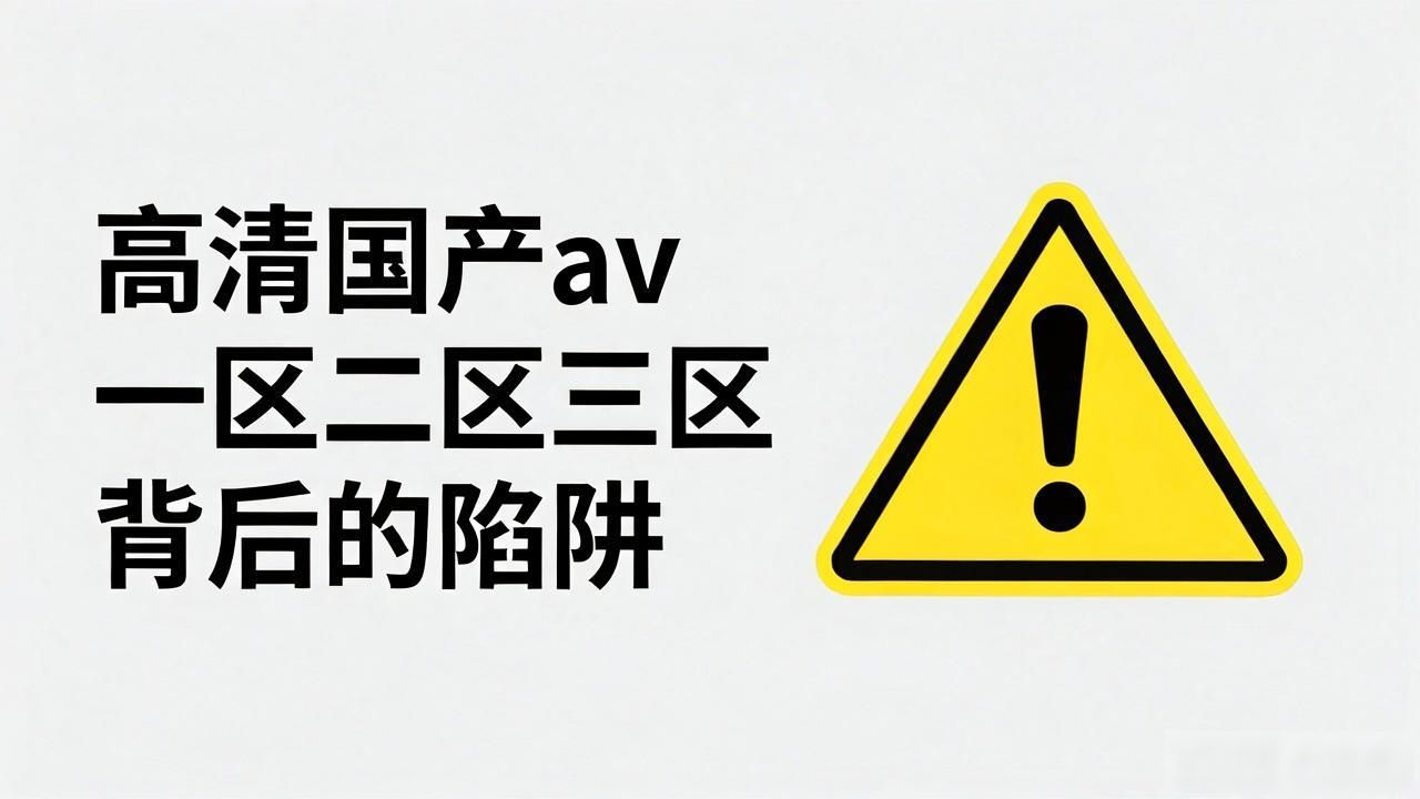 高清国产av一区二区三区背后的陷阱，看完你还会碰吗？